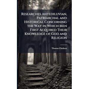 Clarkson, Thomas Researches Antediluvian, Patriarchal and Historical Concerning the Way in Which Men First Acquired Their Knowledge of God and Religion Clarkson, Thomas Researches Antediluvian, Patriarchal and Historical Concerning the Way in Which Men First Acquired Their Knowledge of God and Religion