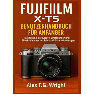 T.G. Wright, Alex FUJIFILM X-T5 BENUTZERHANDBUCH FÜR ANFÄNGER: Meistern Sie alle Knöpfe, Einstellungen und Filmsimulationen mit Schritt-für-Schritt-Anleitungen T.G. Wright, Alex FUJIFILM X-T5 BENUTZERHANDBUCH FÜR ANFÄNGER: Meistern Sie alle Knöpfe, Einstellungen und Filmsimulationen mit Schritt-für-Schritt-Anleitungen