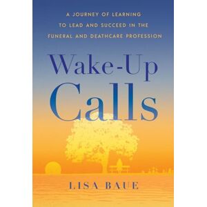 Baue, Lisa Wake-Up Calls: A Journey of Learning to Lead and Succeed in the Funeral and Deathcare Profession Baue, Lisa Wake-Up Calls: A Journey of Learning to Lead and Succeed in the Funeral and Deathcare Profession