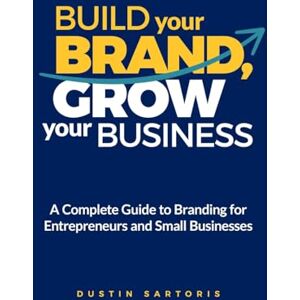 Sartoris, Dustin Build Your Brand, Grow Your Business: A Complete Guide To Branding For Entrepreneurs And Small Businesses Sartoris, Dustin Build Your Brand, Grow Your Business: A Complete Guide To Branding For Entrepreneurs And Small Businesses