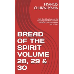 CHUKWUYAMA, FRANCIS NNAMDI BREAD OF THE SPIRIT VOLUME 28, 29 & 30: Holy Ghost inspired and life changing collection Christian messages preached, taught and written CHUKWUYAMA, FRANCIS NNAMDI BREAD OF THE SPIRIT VOLUME 28, 29 & 30: Holy Ghost inspired and life changing collection Christian messages preached, taught and written
