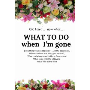Press, Gambrell OK, I died . . . now what . . . WHAT TO DO WHEN I’M GONE: Everything you need to know . . . All the passwords, Where the keys are, Who gets my stuff, ... do with the leftovers- me as well as the food Press, Gambrell OK, I died . . . now what . . . WHAT TO DO WHEN I’M GONE: Everything you need to know . . . All the passwords, Where the keys are, Who gets my stuff, ... do with the leftovers- me as well as the food