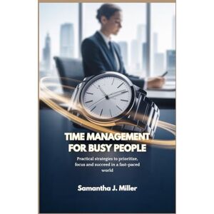 J. Miller, Samantha TIME MANAGEMENT FOR BUSY PEOPLE: Practical strategies to prioritize, focus and succeed in a fast-paced world J. Miller, Samantha TIME MANAGEMENT FOR BUSY PEOPLE: Practical strategies to prioritize, focus and succeed in a fast-paced world