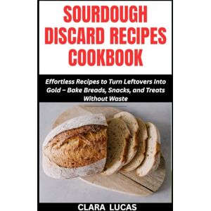 LUCAS, CLARA SOURDOUGH DISCARD RECIPES COOKBOOK: Effortless Recipes to Turn Leftovers Into Gold – Bake Breads, Snacks, and Treats Without Waste LUCAS, CLARA SOURDOUGH DISCARD RECIPES COOKBOOK: Effortless Recipes to Turn Leftovers Into Gold – Bake Breads, Snacks, and Treats Without Waste