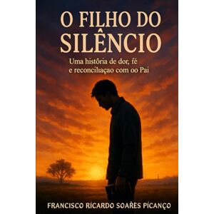 Soares Picanço, Francisco Ricardo O filho do silêncio: Uma história de dor, fé e reconciliação com o pai Soares Picanço, Francisco Ricardo O filho do silêncio: Uma história de dor, fé e reconciliação com o pai