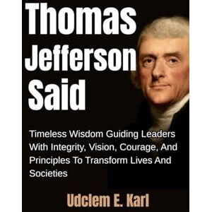 Karl, Udclem E. Thomas Jefferson Said: Timeless Wisdom Guiding Leaders With Integrity, Vision, Courage, And Principles To Transform Lives And Societies (US Presidents Legacies) Karl, Udclem E. Thomas Jefferson Said: Timeless Wisdom Guiding Leaders With Integrity, Vision, Courage, And Principles To Transform Lives And Societies (US Presidents Legacies)