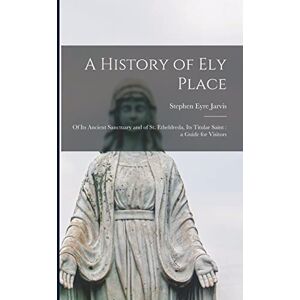 Jarvis, Stephen Eyre A History of Ely Place: of Its Ancient Sanctuary and of St. Etheldreda, Its Titular Saint: a Guide for Visitors Jarvis, Stephen Eyre A History of Ely Place: of Its Ancient Sanctuary and of St. Etheldreda, Its Titular Saint: a Guide for Visitors