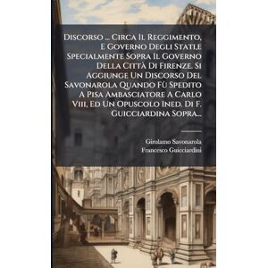 Savonarola, Girolamo Discorso ... Circa Il Reggimento, E Governo Degli Stati,e Specialmente Sopra Il Governo Della Città Di Firenze. Si Aggiunge Un Discorso Del ... Un Opuscolo Ined. Di F. Guicciardina Sopra... Savonarola, Girolamo Discorso ... Circa Il Reggimento, E Governo Degli Stati,e Specialmente Sopra Il Governo Della Città Di Firenze. Si Aggiunge Un Discorso Del ... Un Opuscolo Ined. Di F. Guicciardina Sopra...