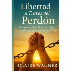 Wagner, Claire Libertad a Través del Perdón: Rompiendo las Cadenas del Dolor y Caminando en la Sanidad de Cristo Wagner, Claire Libertad a Través del Perdón: Rompiendo las Cadenas del Dolor y Caminando en la Sanidad de Cristo