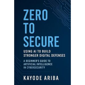 Ariba, Kayode Zero to Secure: Using AI to Build Stronger Digital Defenses: A Beginner's Guide to Artificial Intelligence in Cybersecurity Ariba, Kayode Zero to Secure: Using AI to Build Stronger Digital Defenses: A Beginner's Guide to Artificial Intelligence in Cybersecurity