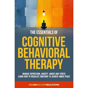 PUBLICATIONS, GOLDEN HOUR The Essentials of Cognitive Behavioral Therapy: Manage Depression, Anxiety, Anger and Stress Learn How to Regulate Emotions to Achieve Inner Peace PUBLICATIONS, GOLDEN HOUR The Essentials of Cognitive Behavioral Therapy: Manage Depression, Anxiety, Anger and Stress Learn How to Regulate Emotions to Achieve Inner Peace