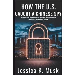 K. Musk, Jessica How the U.S. Caught a Chinese Spy: Betrayal at the Speed of Technology: An Inside Look at Geopolitical Espionage and Its Threat to America’s Future K. Musk, Jessica How the U.S. Caught a Chinese Spy: Betrayal at the Speed of Technology: An Inside Look at Geopolitical Espionage and Its Threat to America’s Future