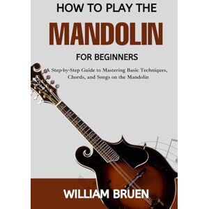 Bruen, William How To Play The Mandolin For Beginners: A Step-By-Step Guide To Mastering Basic Techniques, Chords, And Songs On The Mandolin Bruen, William How To Play The Mandolin For Beginners: A Step-By-Step Guide To Mastering Basic Techniques, Chords, And Songs On The Mandolin