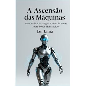 Lima, Jair A Ascensão das Máquinas: Uma Análise Estratégica e Visão de Futuro sobre Robôs Humanoides Lima, Jair A Ascensão das Máquinas: Uma Análise Estratégica e Visão de Futuro sobre Robôs Humanoides