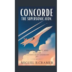 B.Cramer, Miguel Concorde: The Supersonic Icon: The Rise, Glory, and Fall of Aviation’s Most Legendary Jet B.Cramer, Miguel Concorde: The Supersonic Icon: The Rise, Glory, and Fall of Aviation’s Most Legendary Jet