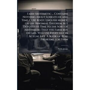 Field, Jessie Farm Arithmetic ... Contains Nothing About Longitude and Time, Cube Root, English Money, or the Binomial Theorem, but Devotes its Time to the Sort of ... Actual Life. A Book of Real Problems for Farm Field, Jessie Farm Arithmetic ... Contains Nothing About Longitude and Time, Cube Root, English Money, or the Binomial Theorem, but Devotes its Time to the Sort of ... Actual Life. A Book of Real Problems for Farm
