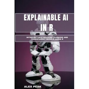 PEAK, ALEX EXPLAINABLE AI IN R: Interpretable Machine Learning and Transparent Models Using R PEAK, ALEX EXPLAINABLE AI IN R: Interpretable Machine Learning and Transparent Models Using R