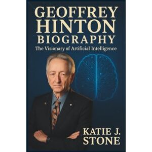 J. Stone, Katie Geoffrey Hinton Biography: The Visionary of Artificial Intelligence J. Stone, Katie Geoffrey Hinton Biography: The Visionary of Artificial Intelligence