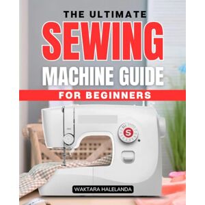Waktara Halelanda The Ultimate Sewing Machine Guide for Beginners: A Step-by-Step Handbook to Mastering Sewing Machines and Creating Beautiful Projects Waktara Halelanda The Ultimate Sewing Machine Guide for Beginners: A Step-by-Step Handbook to Mastering Sewing Machines and Creating Beautiful Projects