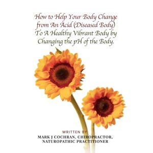 NATUROPATHIC PRACTITIONER, MARK J COCHRAN CHIROPRACTOR How To Help Your Body Change from An Acid (Diseased Body) To A Healthy Vibrant Body by Changing the pH Of the Body NATUROPATHIC PRACTITIONER, MARK J COCHRAN CHIROPRACTOR How To Help Your Body Change from An Acid (Diseased Body) To A Healthy Vibrant Body by Changing the pH Of the Body