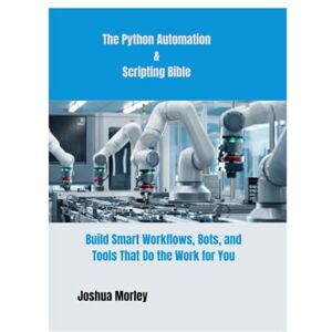 Morley, Joshua The Python Automation & Scripting Bible: Build Smart Workflows, Bots, and Tools That Do the Work for You Morley, Joshua The Python Automation & Scripting Bible: Build Smart Workflows, Bots, and Tools That Do the Work for You