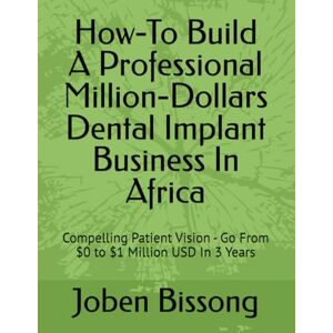 Bissong, Joben How-To Build A Professional Million-Dollars Dental Implant Business In Africa: Compelling Patient Vision Go From $0 to $1 Million USD In 3 Years Bissong, Joben How-To Build A Professional Million-Dollars Dental Implant Business In Africa: Compelling Patient Vision Go From $0 to $1 Million USD In 3 Years
