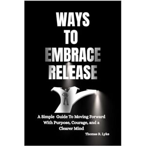 R. Lyke, Thomas Ways To Embrace Release: A Simple Guide to Moving Forward with Purpose, Courage, and a Clearer Mind R. Lyke, Thomas Ways To Embrace Release: A Simple Guide to Moving Forward with Purpose, Courage, and a Clearer Mind