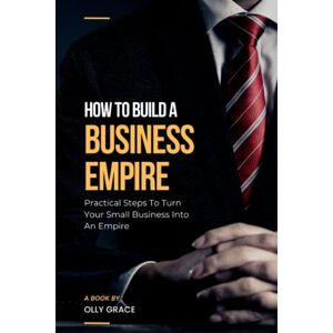 GRACE, OLLY HOW TO BUILD A BUSINESS EMPIRE: PRACTICAL STEPS TO TURN YOUR SMALL BUSINESS INTO AN EMPIRE GRACE, OLLY HOW TO BUILD A BUSINESS EMPIRE: PRACTICAL STEPS TO TURN YOUR SMALL BUSINESS INTO AN EMPIRE