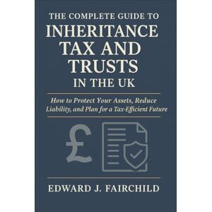 Edward J. Fairchild The Complete Guide to Inheritance Tax and Trusts in the UK: How to Protect Your Assets, Reduce Liability, and Plan for a Tax-Efficient Future Edward J. Fairchild The Complete Guide to Inheritance Tax and Trusts in the UK: How to Protect Your Assets, Reduce Liability, and Plan for a Tax-Efficient Future