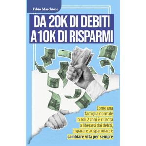 Marchione, Mr Fabio DA 20K DI DEBITI A 10 K DI RISPARMI: Come una famiglia normale in soli 2 anni è riuscita a liberarsi dai debiti, imparare a risparmiare e cambiare vita per sempre Marchione, Mr Fabio DA 20K DI DEBITI A 10 K DI RISPARMI: Come una famiglia normale in soli 2 anni è riuscita a liberarsi dai debiti, imparare a risparmiare e cambiare vita per sempre