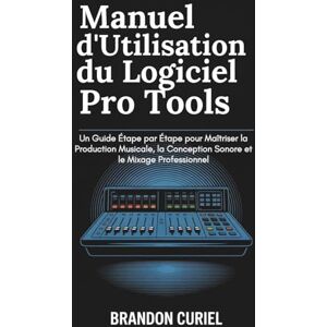 Curiel, Brandon Manuel d'Utilisation du Logiciel Pro Tools: Un Guide Étape par Étape pour Maîtriser la Production Musicale, la Conception Sonore et le Mixage Professionnel Curiel, Brandon Manuel d'Utilisation du Logiciel Pro Tools: Un Guide Étape par Étape pour Maîtriser la Production Musicale, la Conception Sonore et le Mixage Professionnel