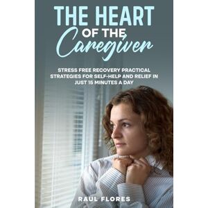 Flores, Raul The Heart of the Caregiver: Stress Free Recovery Practical Strategies for Self-Help and Relief in Just 15 Minutes a Day Flores, Raul The Heart of the Caregiver: Stress Free Recovery Practical Strategies for Self-Help and Relief in Just 15 Minutes a Day