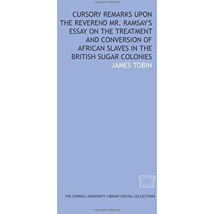 Tobin, James Cursory remarks upon the Reverend Mr. Ramsay's Essay on the treatment and conversion of African slaves in the British sugar colonies Tobin, James Cursory remarks upon the Reverend Mr. Ramsay's Essay on the treatment and conversion of African slaves in the British sugar colonies