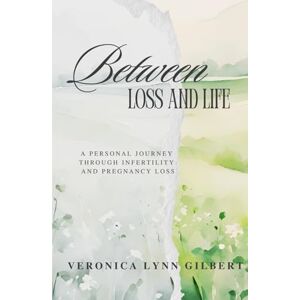 Gilbert, Veronica Lynn Between Loss and Life: A Personal Journey Through Infertility and Pregnancy Loss Gilbert, Veronica Lynn Between Loss and Life: A Personal Journey Through Infertility and Pregnancy Loss