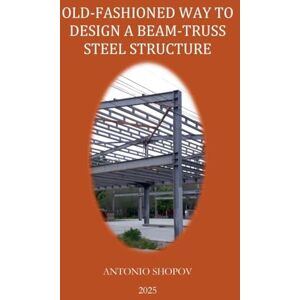 Shopov, Antonio Old-Fashioned Way to Design a Beam-Truss Steel Structure: 1 (Structural Engineering) Shopov, Antonio Old-Fashioned Way to Design a Beam-Truss Steel Structure: 1 (Structural Engineering)