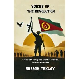 Teklay, Russom Voices of the Revolution: Stories of Courage and Sacrifice from the Eritrean Revolution Teklay, Russom Voices of the Revolution: Stories of Courage and Sacrifice from the Eritrean Revolution