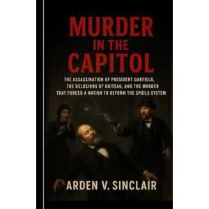 Sinclair, Arden V. Murder in the Capitol: The Assassination of President Garfield, the Delusions of Guiteau, and the Murder That Forced a Nation to Reform the Spoils System Sinclair, Arden V. Murder in the Capitol: The Assassination of President Garfield, the Delusions of Guiteau, and the Murder That Forced a Nation to Reform the Spoils System