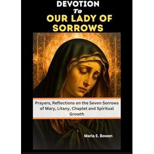 E. Bowen, Maria DEVOTION TO OUR LADY OF SORROWS: Prayers, Reflections on the Seven Sorrows of Mary, Litany, Chaplet and Spiritual Growth E. Bowen, Maria DEVOTION TO OUR LADY OF SORROWS: Prayers, Reflections on the Seven Sorrows of Mary, Litany, Chaplet and Spiritual Growth