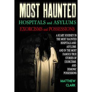 Clark, Matthew Most Haunted Hospitals and Asylums Exorcisms and Possessions: A Scary Journey in the Most Haunted Hospitals and Asylums and in the Most Famous True Stories of Exorcisms and Demonic Possessions Clark, Matthew Most Haunted Hospitals and Asylums Exorcisms and Possessions: A Scary Journey in the Most Haunted Hospitals and Asylums and in the Most Famous True Stories of Exorcisms and Demonic Possessions