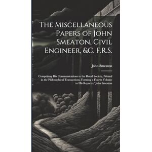 Smeaton, John The Miscellaneous Papers of John Smeaton, Civil Engineer, &c. F.R.S.: Comprising His Communications to the Royal Society, Printed in the Philosophical ... a Fourth Volume to His Reports / John Smeaton Smeaton, John The Miscellaneous Papers of John Smeaton, Civil Engineer, &c. F.R.S.: Comprising His Communications to the Royal Society, Printed in the Philosophical ... a Fourth Volume to His Reports / John Smeaton