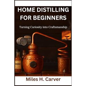H. Carver, Miles HOME DISTILLING FOR BEGINNERS: Turning Curiosity into Craftsmanship H. Carver, Miles HOME DISTILLING FOR BEGINNERS: Turning Curiosity into Craftsmanship