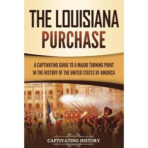 History, Captivating The Louisiana Purchase: A Captivating Guide to a Major Turning Point in the History of the United States of America History, Captivating The Louisiana Purchase: A Captivating Guide to a Major Turning Point in the History of the United States of America