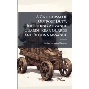 Wagner, Arthur Lockwood A Catechism of Outpost Duty, Including Advance Guards, Rear Guards and Reconnaissance Wagner, Arthur Lockwood A Catechism of Outpost Duty, Including Advance Guards, Rear Guards and Reconnaissance