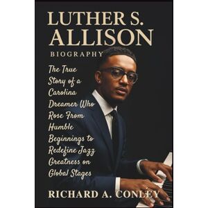 A. CONLEY, RICHARD LUTHER S. ALLISON BIOGRAPHY: The True Story of a Carolina Dreamer Who Rose From Humble Beginnings to Redefine Jazz Greatness on Global Stages A. CONLEY, RICHARD LUTHER S. ALLISON BIOGRAPHY: The True Story of a Carolina Dreamer Who Rose From Humble Beginnings to Redefine Jazz Greatness on Global Stages