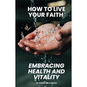 Kursch, Christian How to Live Your Faith Embracing Health and Vitality: Learn How Scripture and Modern Wellness Can Renew Your Body Kursch, Christian How to Live Your Faith Embracing Health and Vitality: Learn How Scripture and Modern Wellness Can Renew Your Body