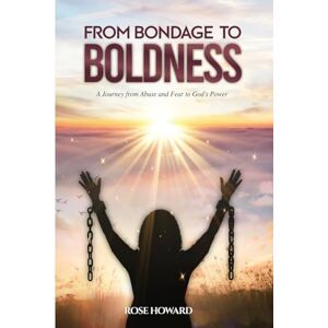 Howard, Rose From Bondage to Boldness: A Journey From Abuse and Fear To God's Power Howard, Rose From Bondage to Boldness: A Journey From Abuse and Fear To God's Power