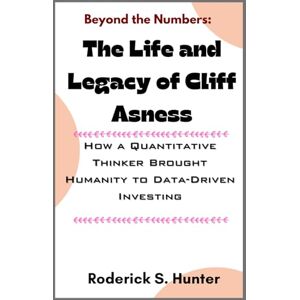 Hunter, Roderick S. Beyond the Numbers: Th Life and Legacy of Cliff Asness: How a Quantitative Thinker Brought Humanity to Data-Driven Investing Hunter, Roderick S. Beyond the Numbers: Th Life and Legacy of Cliff Asness: How a Quantitative Thinker Brought Humanity to Data-Driven Investing
