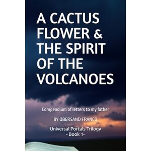 Franco Medina, Obersand E. A CACTUS FLOWER & THE SPIRIT OF THE VULCANOES: Compendium of letters to my father (UNIVERSAL PORTALS. Alternative ways of interpreting the world.) Franco Medina, Obersand E. A CACTUS FLOWER & THE SPIRIT OF THE VULCANOES: Compendium of letters to my father (UNIVERSAL PORTALS. Alternative ways of interpreting the world.)