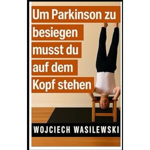 Wasilewski, Wojciech Um Parkinson zu besiegen, musst du auf dem Kopf stehen: Die wahre Geschichte einer kraftvollen Lebenstransformation (Parkinson Hilfe Serie) Wasilewski, Wojciech Um Parkinson zu besiegen, musst du auf dem Kopf stehen: Die wahre Geschichte einer kraftvollen Lebenstransformation (Parkinson Hilfe Serie)