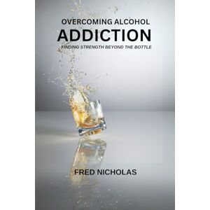 Nicholas, Fred Overcoming Alcohol Addiction: Finding Strength Beyond The Bottle Nicholas, Fred Overcoming Alcohol Addiction: Finding Strength Beyond The Bottle